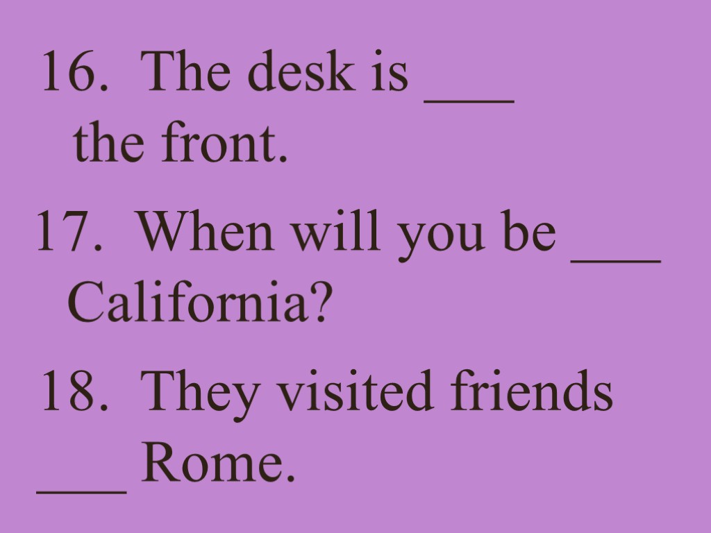 16. The desk is ___ the front. 17. When will you be ___ California?